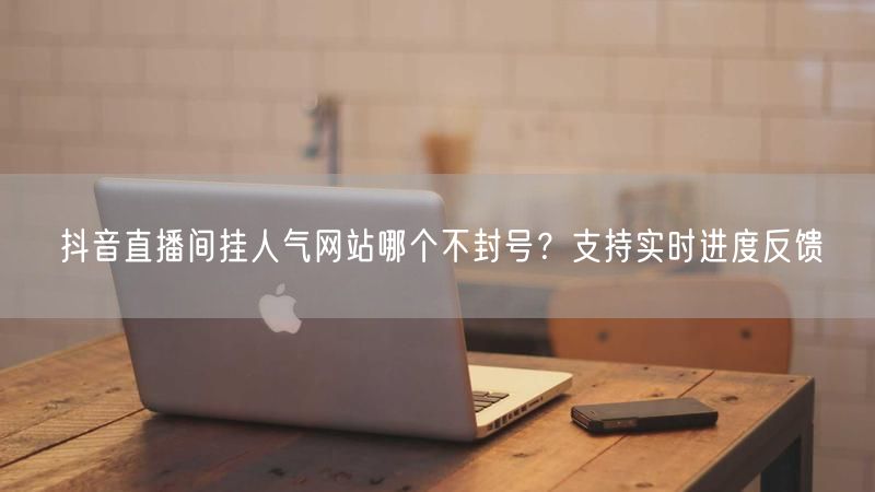 抖音直播间挂人气网站哪个不封号？支持实时进度反馈