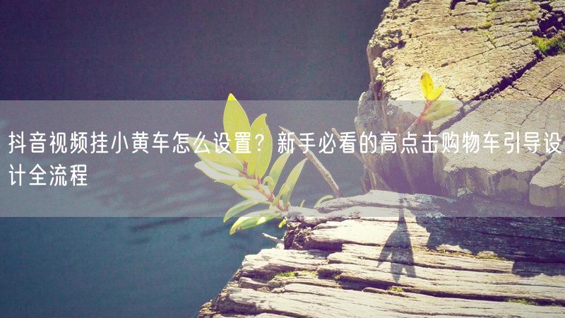 抖音视频挂小黄车怎么设置？新手必看的高点击购物车引导设计全流程