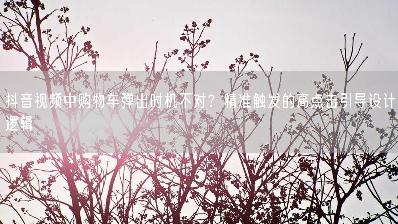 抖音视频中购物车弹出时机不对？精准触发的高点击引导设计逻辑