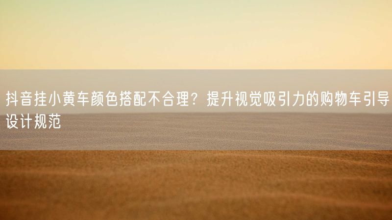 抖音挂小黄车颜色搭配不合理？提升视觉吸引力的购物车引导设计规范