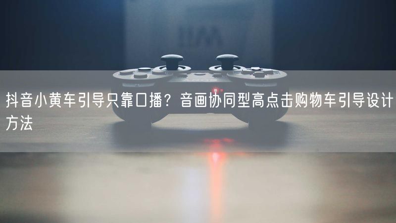 抖音小黄车引导只靠口播？音画协同型高点击购物车引导设计方法