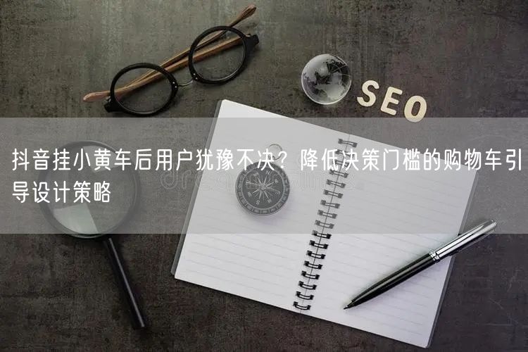 抖音挂小黄车后用户犹豫不决？降低决策门槛的购物车引导设计策略