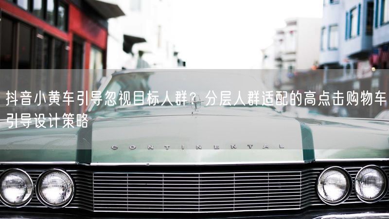 抖音小黄车引导忽视目标人群？分层人群适配的高点击购物车引导设计策略