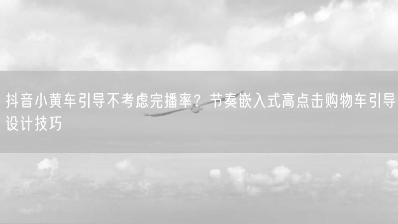 抖音小黄车引导不考虑完播率？节奏嵌入式高点击购物车引导设计技巧