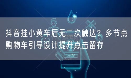 抖音挂小黄车后无二次触达？多节点购物车引导设计提升点击留存