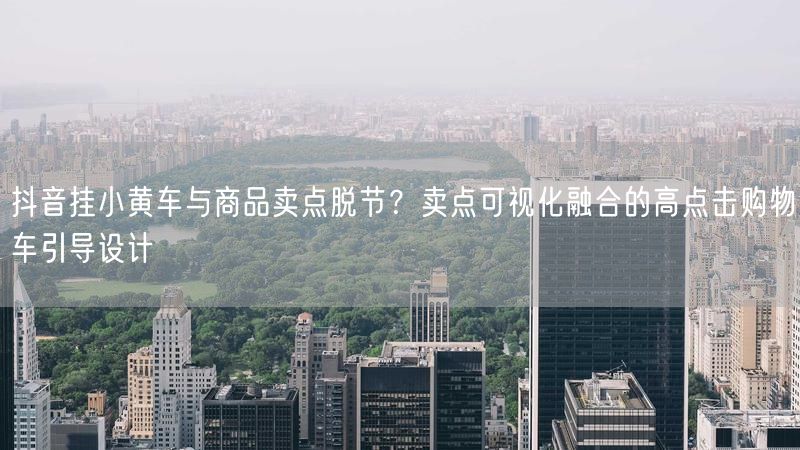 抖音挂小黄车与商品卖点脱节？卖点可视化融合的高点击购物车引导设计