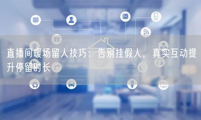 直播间暖场留人技巧：告别挂假人，真实互动提升停留时长