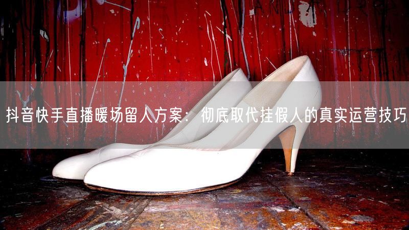 抖音快手直播暖场留人方案：彻底取代挂假人的真实运营技巧
