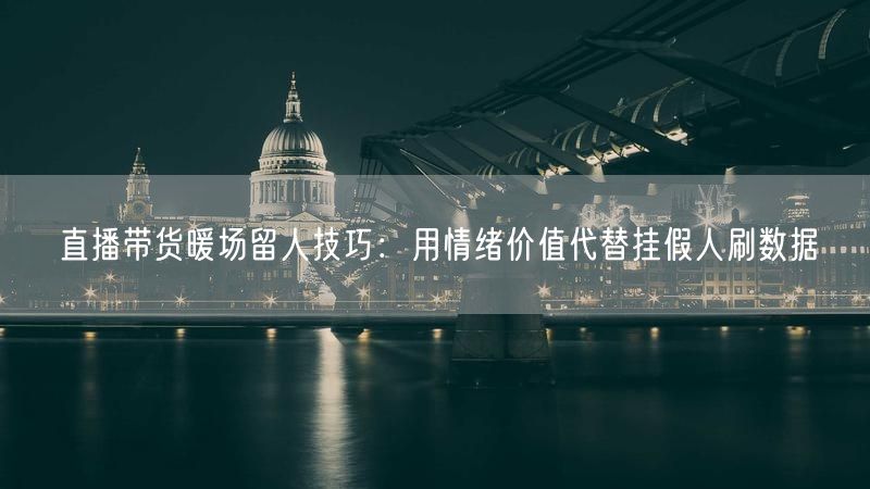 直播带货暖场留人技巧：用情绪价值代替挂假人刷数据