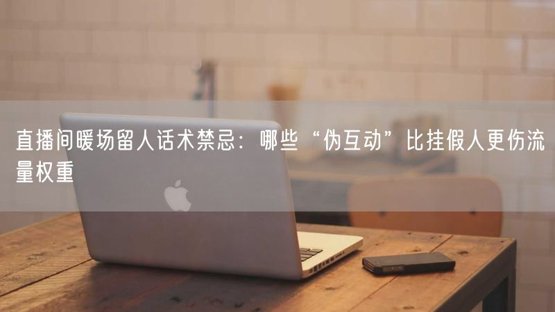 直播间暖场留人话术禁忌：哪些“伪互动”比挂假人更伤流量权重