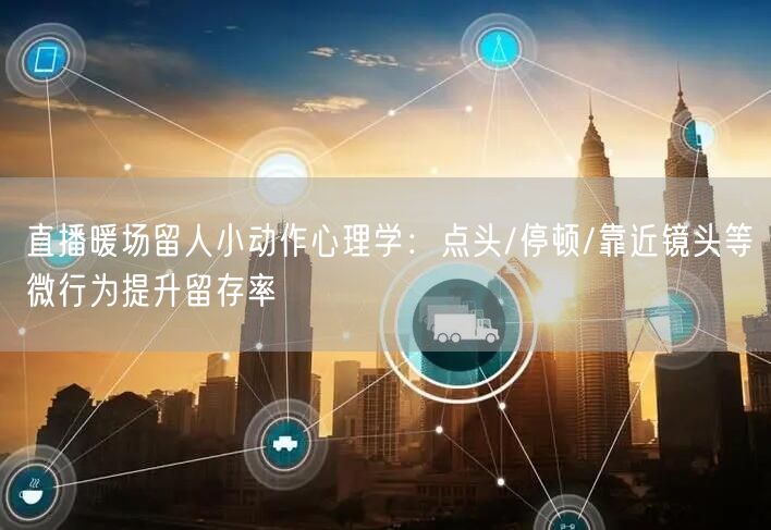 直播暖场留人小动作心理学：点头/停顿/靠近镜头等微行为提升留存率