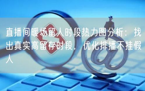 直播间暖场留人时段热力图分析：找出真实高留存时段，优化排播不挂假人
