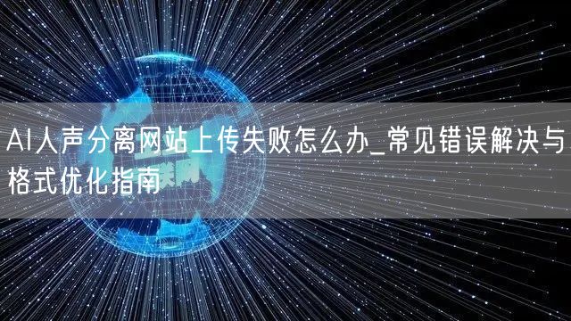 AI人声分离网站上传失败怎么办_常见错误解决与格式优化指南