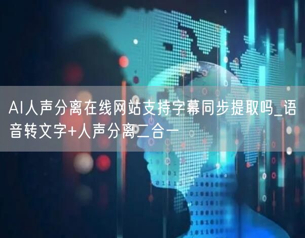 AI人声分离在线网站支持字幕同步提取吗_语音转文字+人声分离二合一