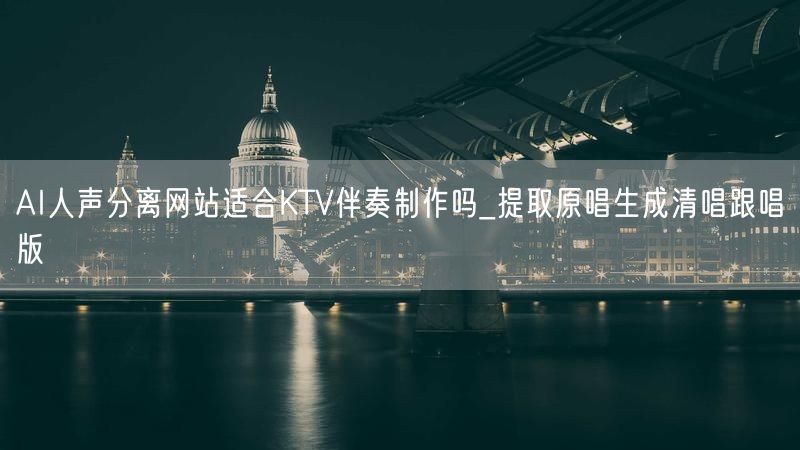 AI人声分离网站适合KTV伴奏制作吗_提取原唱生成清唱跟唱版
