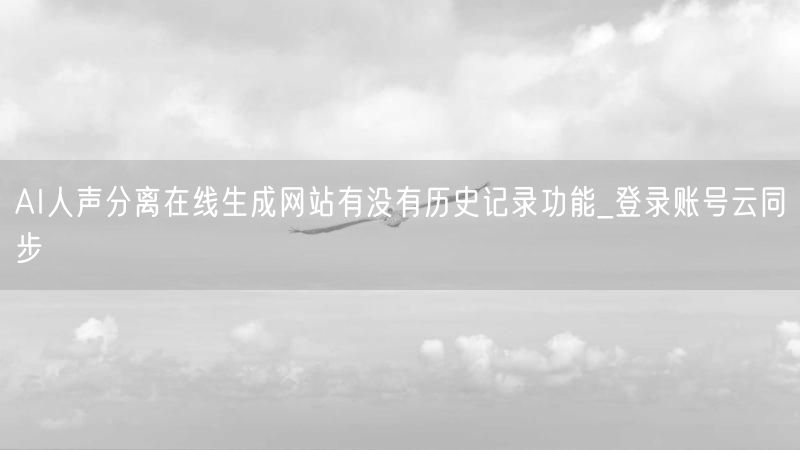 AI人声分离在线生成网站有没有历史记录功能_登录账号云同步