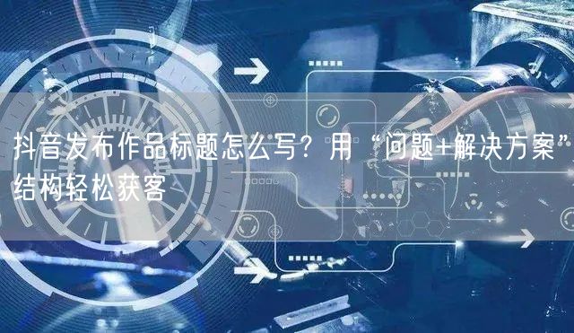 抖音发布作品标题怎么写？用“问题+解决方案”结构轻松获客