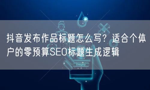 抖音发布作品标题怎么写？适合个体户的零预算SEO标题生成逻辑