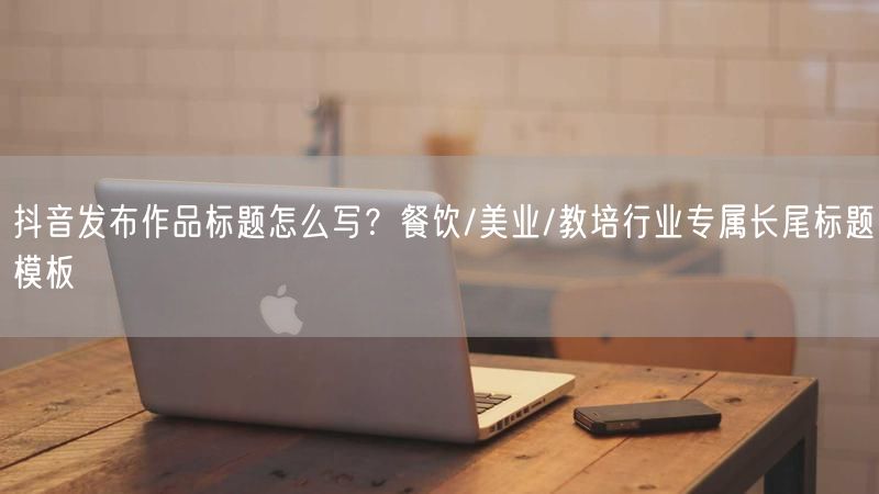 抖音发布作品标题怎么写？餐饮/美业/教培行业专属长尾标题模板