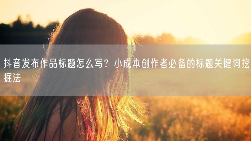 抖音发布作品标题怎么写？小成本创作者必备的标题关键词挖掘法