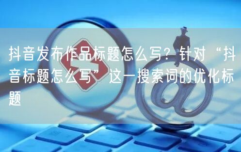 抖音发布作品标题怎么写？针对“抖音标题怎么写”这一搜索词的优化标题
