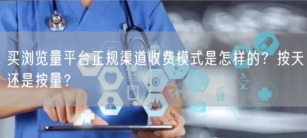 买浏览量平台正规渠道收费模式是怎样的？按天还是按量？