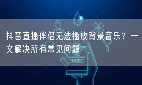 抖音直播伴侣无法播放背景音乐？一文解决所有常见问题