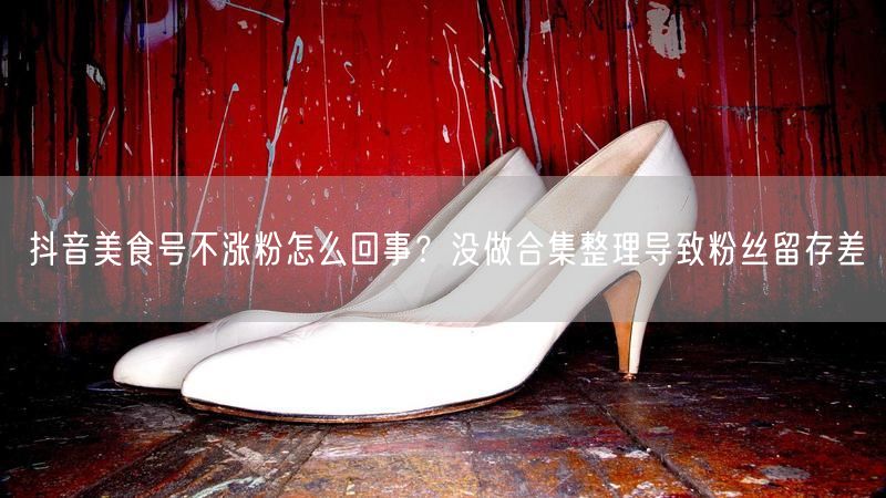 抖音美食号不涨粉怎么回事？没做合集整理导致粉丝留存差