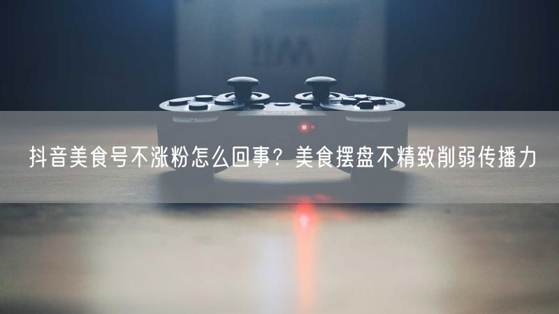 抖音美食号不涨粉怎么回事？美食摆盘不精致削弱传播力
