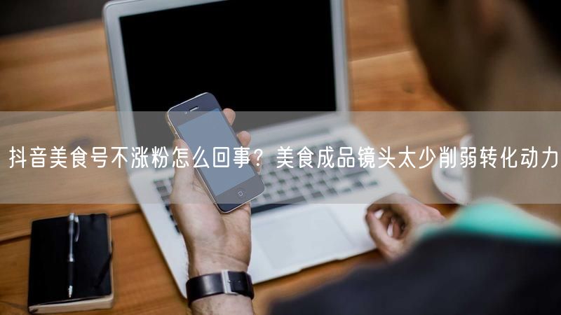 抖音美食号不涨粉怎么回事？美食成品镜头太少削弱转化动力