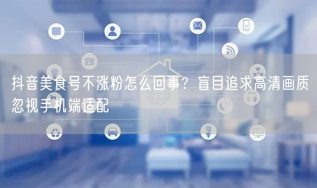 抖音美食号不涨粉怎么回事？盲目追求高清画质忽视手机端适配