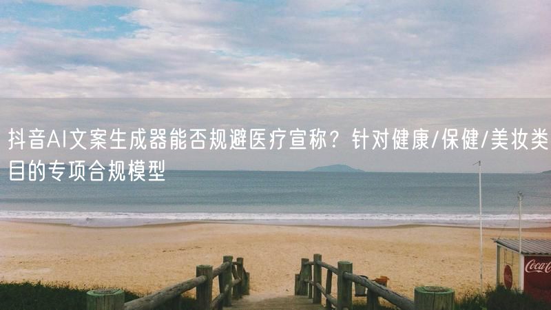 抖音AI文案生成器能否规避医疗宣称？针对健康/保健/美妆类目的专项合规模型