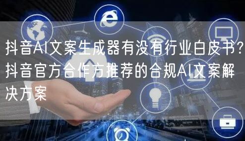 抖音AI文案生成器有没有行业白皮书？抖音官方合作方推荐的合规AI文案解决方案