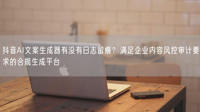 抖音AI文案生成器有没有日志留痕？满足企业内容风控审计要求的合规生成平台