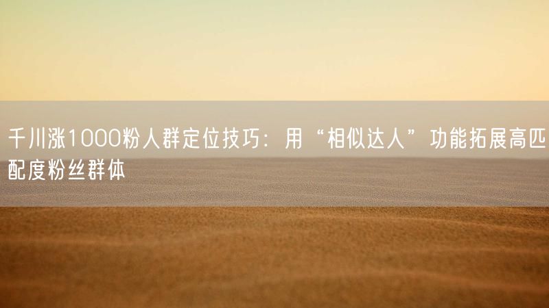 千川涨1000粉人群定位技巧：用“相似达人”功能拓展高匹配度粉丝群体