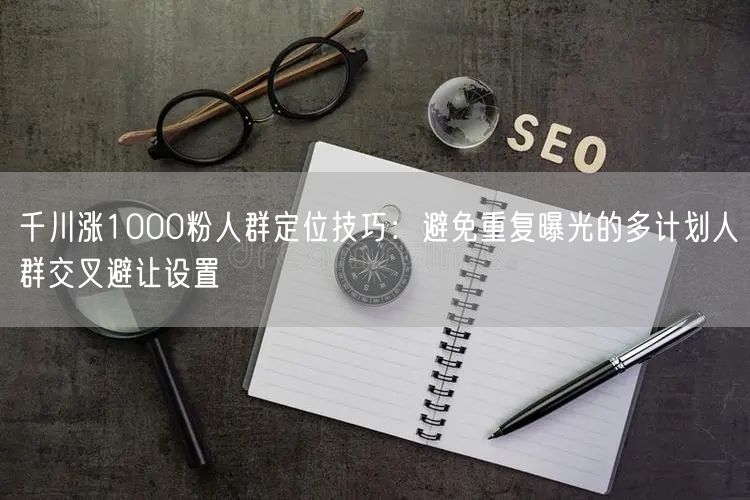 千川涨1000粉人群定位技巧：避免重复曝光的多计划人群交叉避让设置