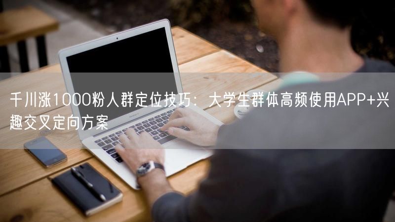 千川涨1000粉人群定位技巧：大学生群体高频使用APP+兴趣交叉定向方案