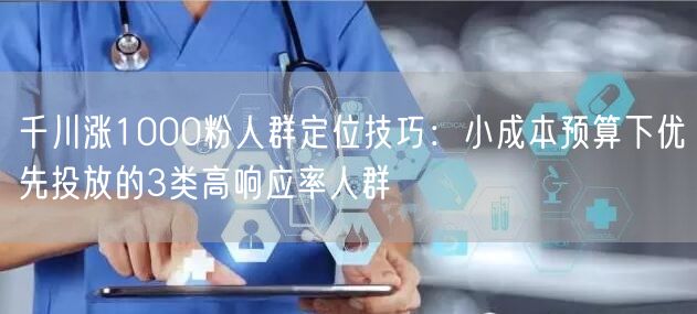 千川涨1000粉人群定位技巧：小成本预算下优先投放的3类高响应率人群
