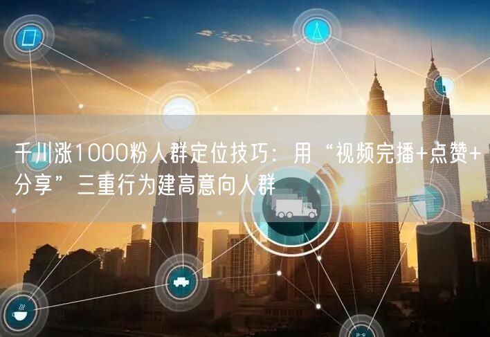 千川涨1000粉人群定位技巧：用“视频完播+点赞+分享”三重行为建高意向人群