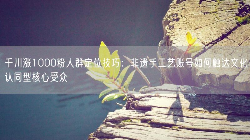 千川涨1000粉人群定位技巧：非遗手工艺账号如何触达文化认同型核心受众
