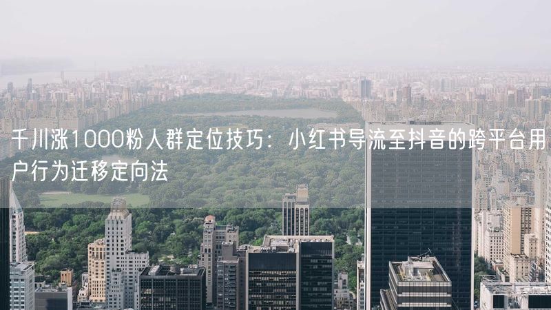 千川涨1000粉人群定位技巧：小红书导流至抖音的跨平台用户行为迁移定向法