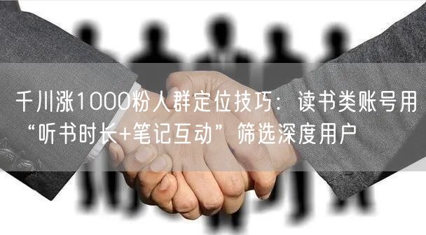 千川涨1000粉人群定位技巧：读书类账号用“听书时长+笔记互动”筛选深度用户